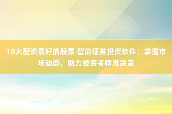 10大配资最好的股票 智能证券投资软件：掌握市场动态，助力投资者精准决策