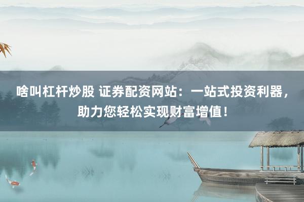 啥叫杠杆炒股 证券配资网站：一站式投资利器，助力您轻松实现财富增值！