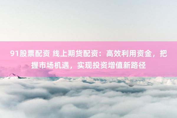 91股票配资 线上期货配资：高效利用资金，把握市场机遇，实现投资增值新路径