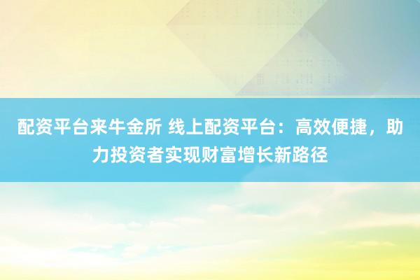 配资平台来牛金所 线上配资平台：高效便捷，助力投资者实现财富增长新路径