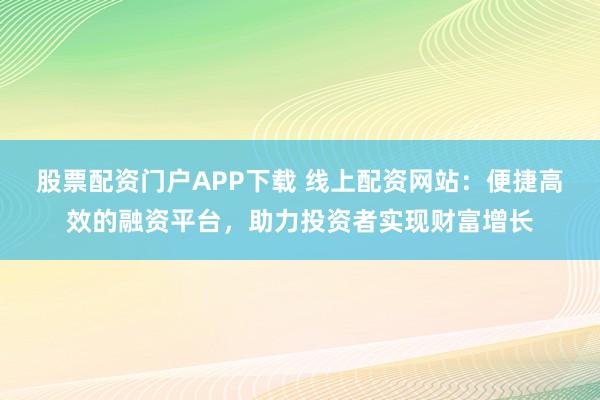 股票配资门户APP下载 线上配资网站：便捷高效的融资平台，助力投资者实现财富增长