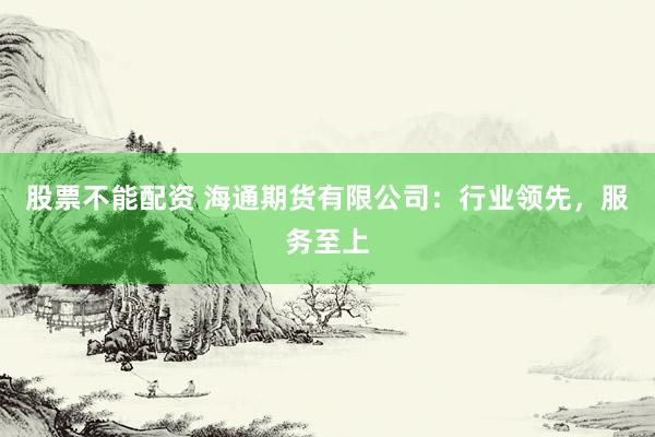 股票不能配资 海通期货有限公司：行业领先，服务至上