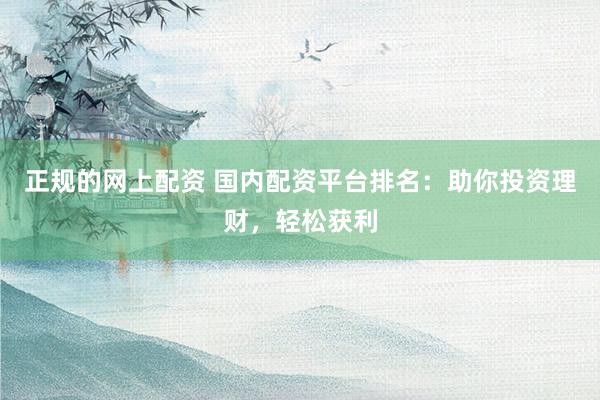 正规的网上配资 国内配资平台排名：助你投资理财，轻松获利