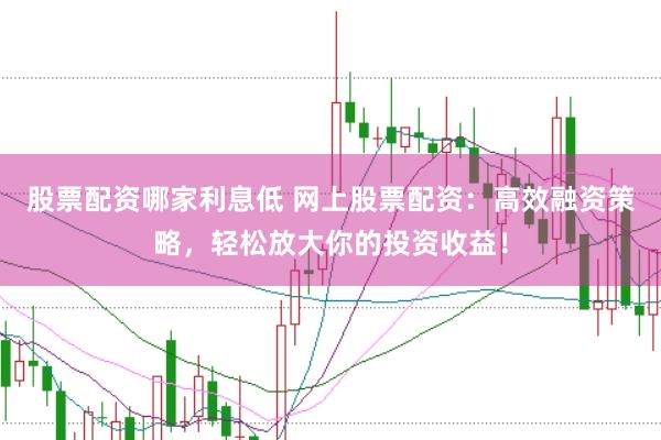 股票配资哪家利息低 网上股票配资：高效融资策略，轻松放大你的投资收益！