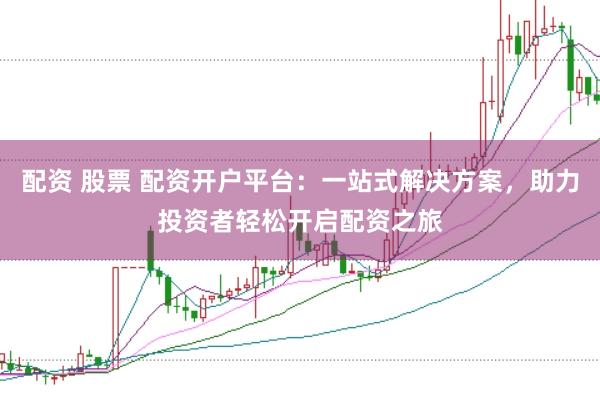 配资 股票 配资开户平台：一站式解决方案，助力投资者轻松开启配资之旅