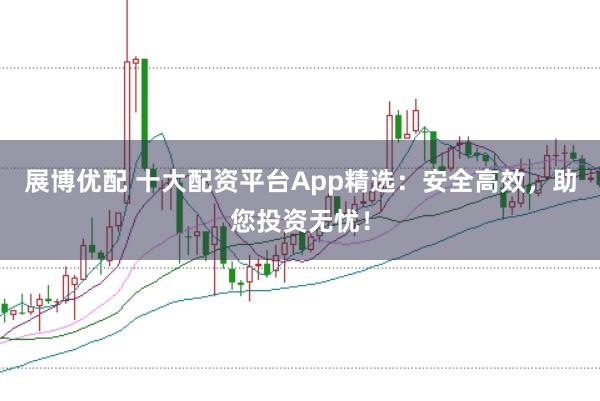 展博优配 十大配资平台App精选：安全高效，助您投资无忧！