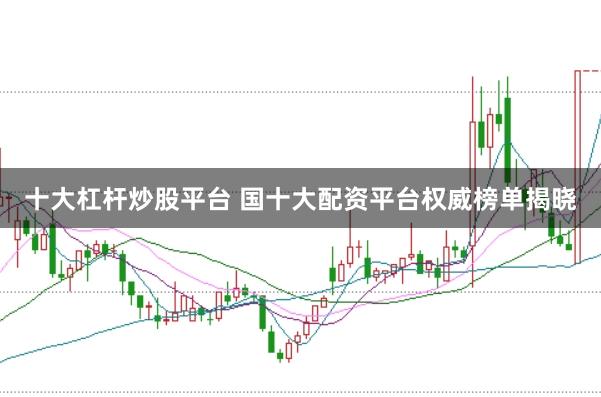 十大杠杆炒股平台 国十大配资平台权威榜单揭晓