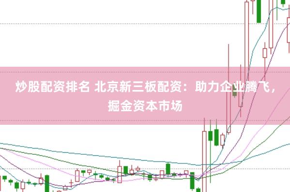 炒股配资排名 北京新三板配资：助力企业腾飞，掘金资本市场