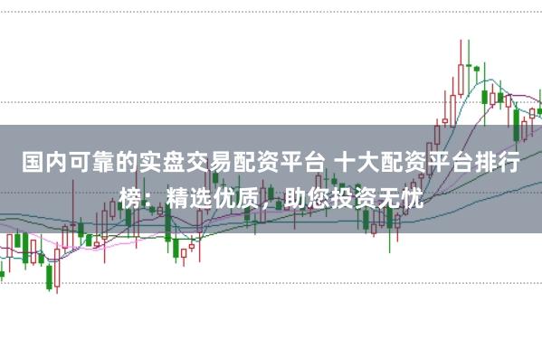 国内可靠的实盘交易配资平台 十大配资平台排行榜：精选优质，助您投资无忧