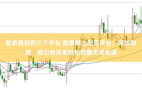 配资最好的三个平台 股票网上配资平台：高效融资，助力投资者轻松把握市场机遇