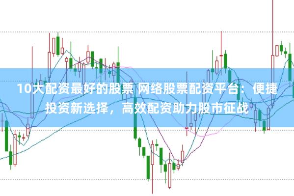 10大配资最好的股票 网络股票配资平台：便捷投资新选择，高效配资助力股市征战
