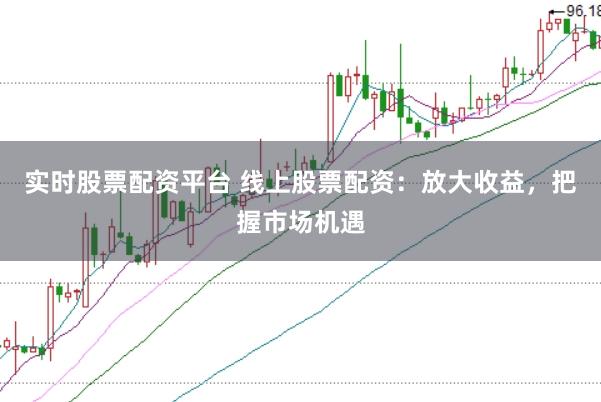 实时股票配资平台 线上股票配资：放大收益，把握市场机遇