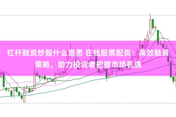 杠杆融资炒股什么意思 在线股票配资：高效融资策略，助力投资者把握市场机遇