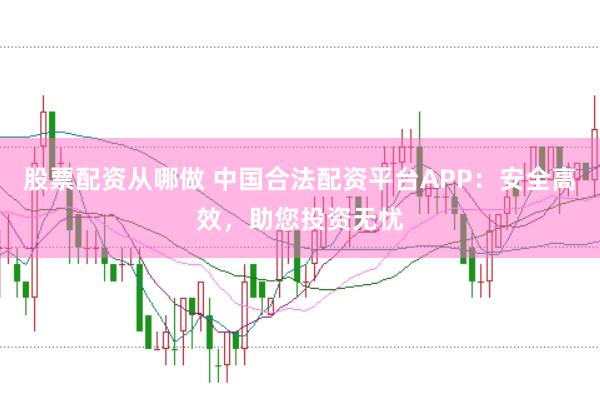 股票配资从哪做 中国合法配资平台APP：安全高效，助您投资无忧
