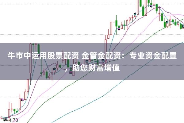 牛市中运用股票配资 金管金配资：专业资金配置，助您财富增值