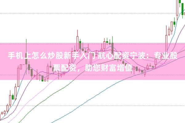 手机上怎么炒股新手入门 航心配资宁波：专业股票配资，助您财富增值