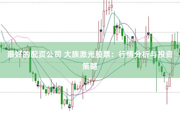 最好的配资公司 大族激光股票：行情分析与投资策略
