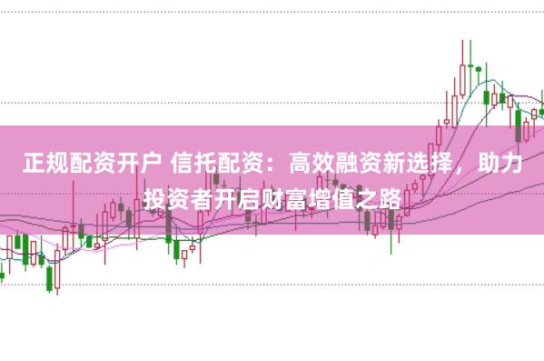 正规配资开户 信托配资：高效融资新选择，助力投资者开启财富增值之路