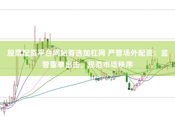 股票配资平台网站首选加杠网 严管场外配资：监管重拳出击，规范市场秩序