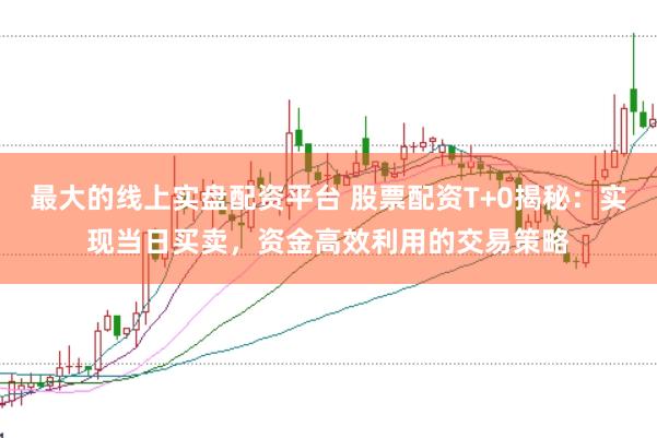 最大的线上实盘配资平台 股票配资T+0揭秘：实现当日买卖，资金高效利用的交易策略