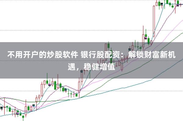 不用开户的炒股软件 银行股配资：解锁财富新机遇，稳健增值