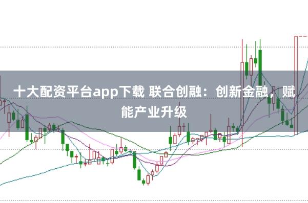 十大配资平台app下载 联合创融:创新金融,赋能产业升级