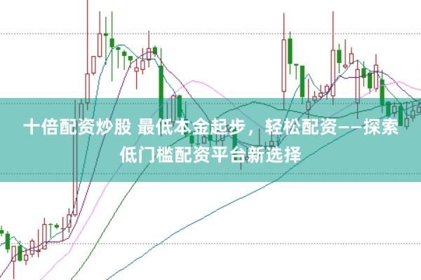 十倍配资炒股 最低本金起步，轻松配资——探索低门槛配资平台新选择