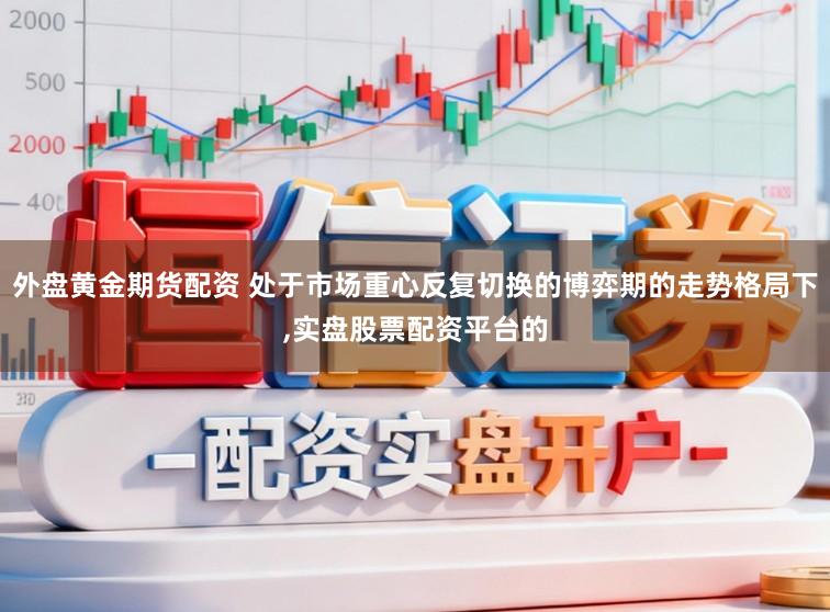 外盘黄金期货配资 处于市场重心反复切换的博弈期的走势格局下，实盘股票配资平台的