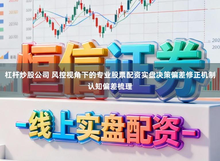 杠杆炒股公司 风控视角下的专业股票配资实盘决策偏差修正机制认知偏差梳理
