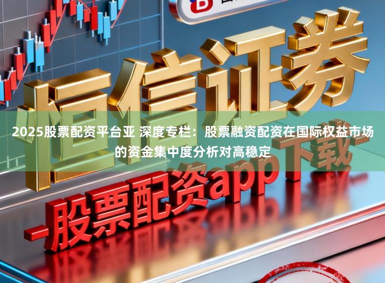 2025股票配资平台亚 深度专栏：股票融资配资在国际权益市场的资金集中度分析对高稳定