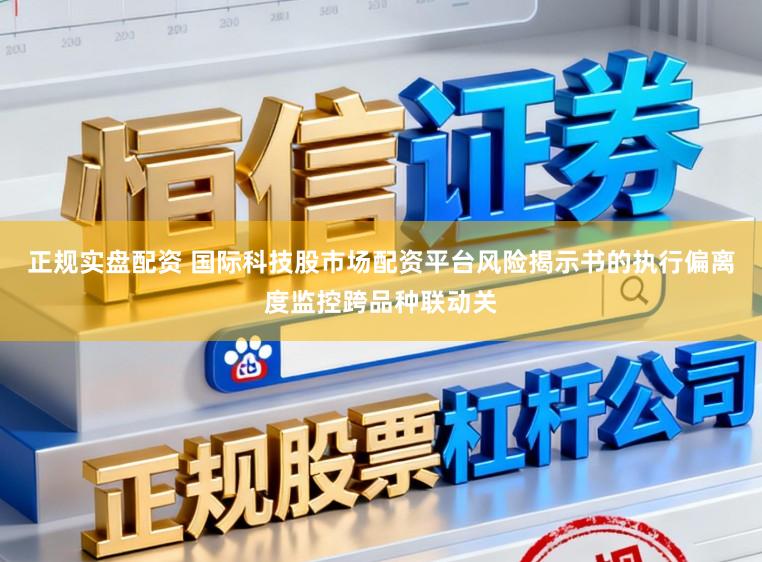 正规实盘配资 国际科技股市场配资平台风险揭示书的执行偏离度监控跨品种联动关