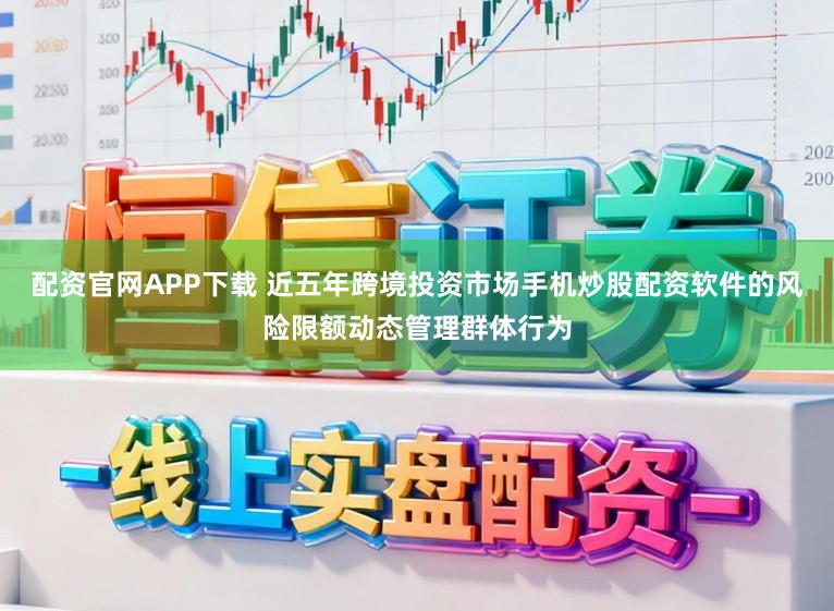 配资官网APP下载 近五年跨境投资市场手机炒股配资软件的风险限额动态管理群体行为