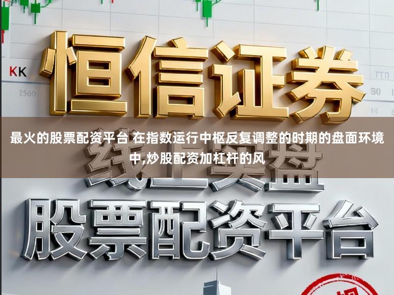 最火的股票配资平台 在指数运行中枢反复调整的时期的盘面环境中，炒股配资加杠杆的风