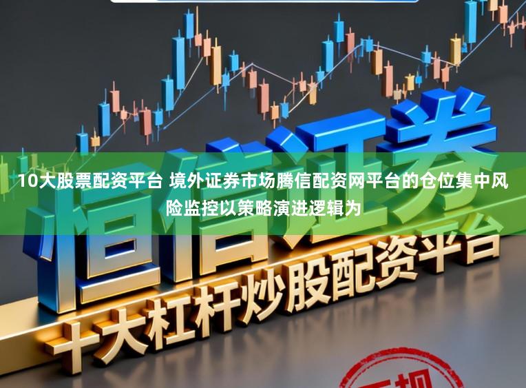 10大股票配资平台 境外证券市场腾信配资网平台的仓位集中风险监控以策略演进逻辑为