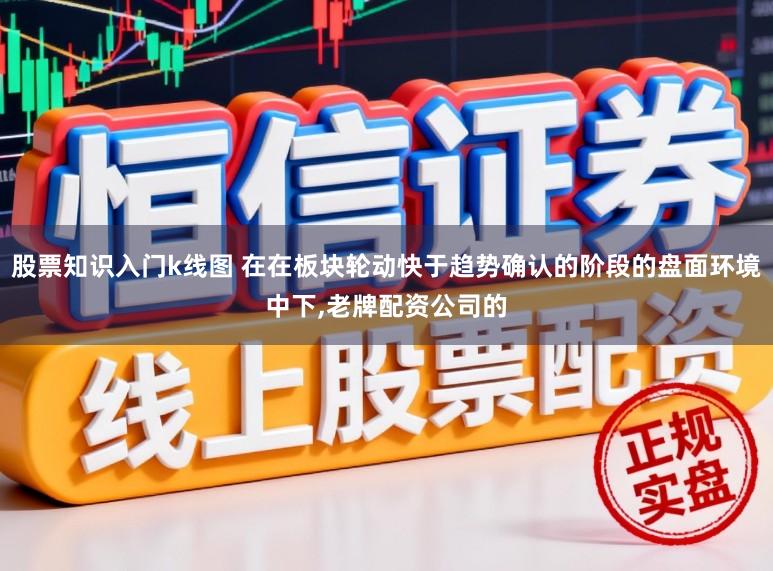 股票知识入门k线图 在在板块轮动快于趋势确认的阶段的盘面环境中下，老牌配资公司的