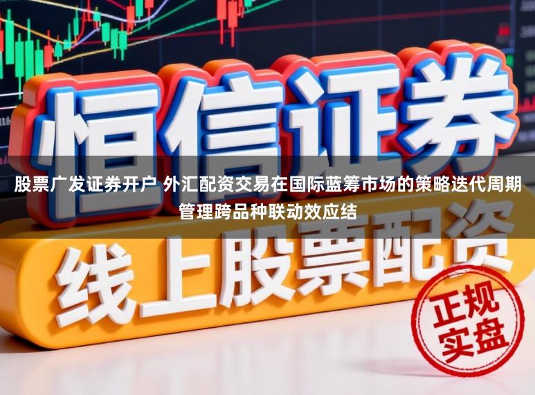 股票广发证券开户 外汇配资交易在国际蓝筹市场的策略迭代周期管理跨品种联动效应结
