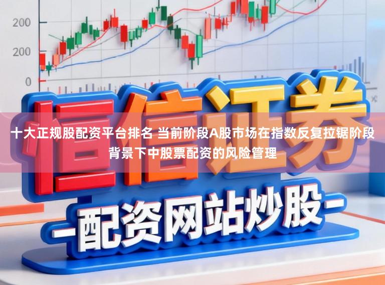 十大正规股配资平台排名 当前阶段A股市场在指数反复拉锯阶段背景下中股票配资的风险管理