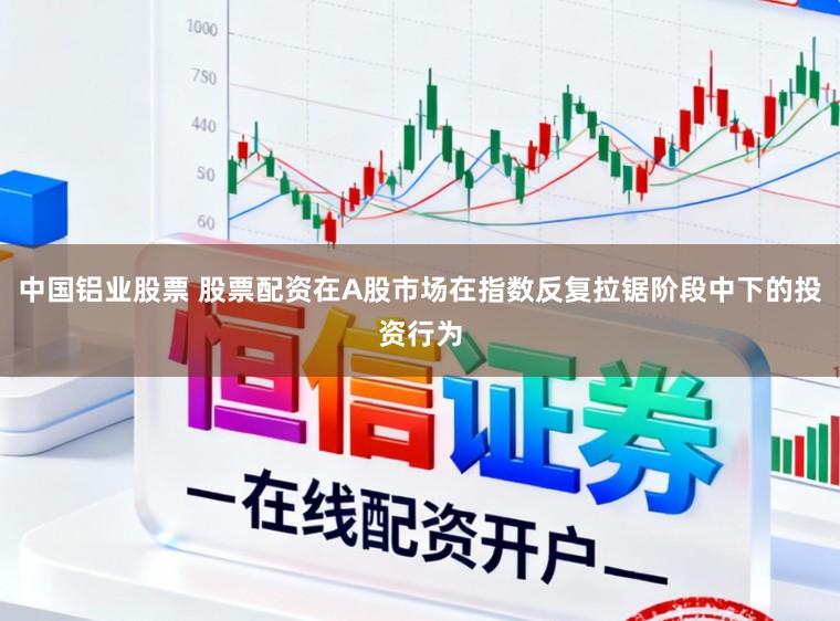 中国铝业股票 股票配资在A股市场在指数反复拉锯阶段中下的投资行为