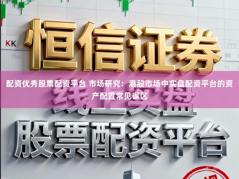 配资优秀股票配资平台 市场研究：港股市场中实盘配资平台的资产配置常见误区