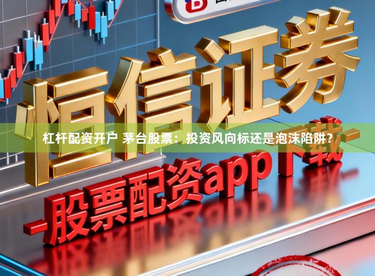 杠杆配资开户 茅台股票：投资风向标还是泡沫陷阱？