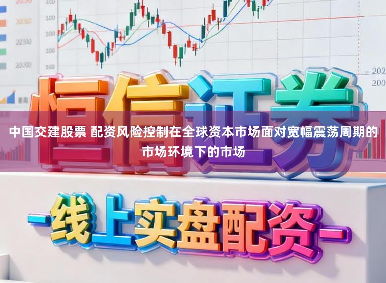 中国交建股票 配资风险控制在全球资本市场面对宽幅震荡周期的市场环境下的市场