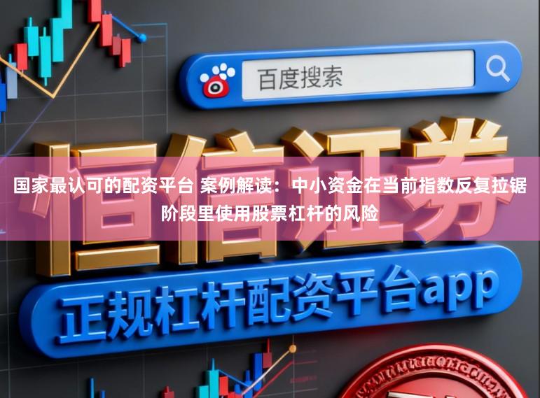 国家最认可的配资平台 案例解读：中小资金在当前指数反复拉锯阶段里使用股票杠杆的风险