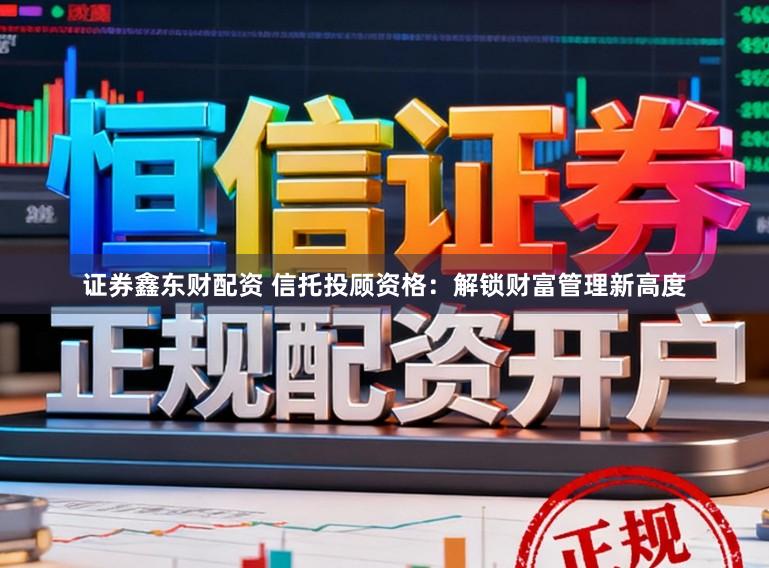 证券鑫东财配资 信托投顾资格:解锁财富管理新高度